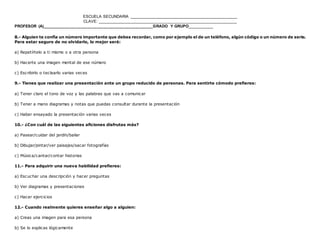 ESCUELA SECUNDARIA ________________________________________________
CLAVE: ______________________________________________________________
PROFESOR (A)_________________________________________________GRADO Y GRUPO__________
www.editorialmd.com
6.- Has comprado un artículo que tienes que montar tú mismo, ¿qué te ayudará más?
a) Escuchar un audio que describa los pasos a seguir
b) Comenzar a montarlo y aprender sobre la marcha
c) Ver un vídeo o consultar las instrucciones impresas
7.- Te estás ocupando de la casa de un amigo durante su ausencia. Tienes que aprender rápidamente a cuidar de su jardín y de sus
animales de compañía. Lo mejor será:
a) Ver cómo lo hace otra persona
b) Recibir instrucciones y aclararlas a fondo
c) Que alguien te acompañe mientras lo haces
8.- Alguien te confía un número importante que debes recordar, como por ejemplo el de un teléfono, algún código o un número de serie.
Para estar seguro de no olvidarlo, lo mejor será:
a) Repetírtelo a ti mismo o a otra persona
b) Hacerte una imagen mental de ese número
c) Escribirlo o teclearlo varias veces
9.- Tienes que realizar una presentación ante un grupo reducido de personas. Para sentirte cómodo prefieres:
a) Tener claro el tono de voz y las palabras que vas a comunicar
b) Tener a mano diagramas y notas que puedas consultar durante la presentación
c) Haber ensayado la presentación varias veces
 
