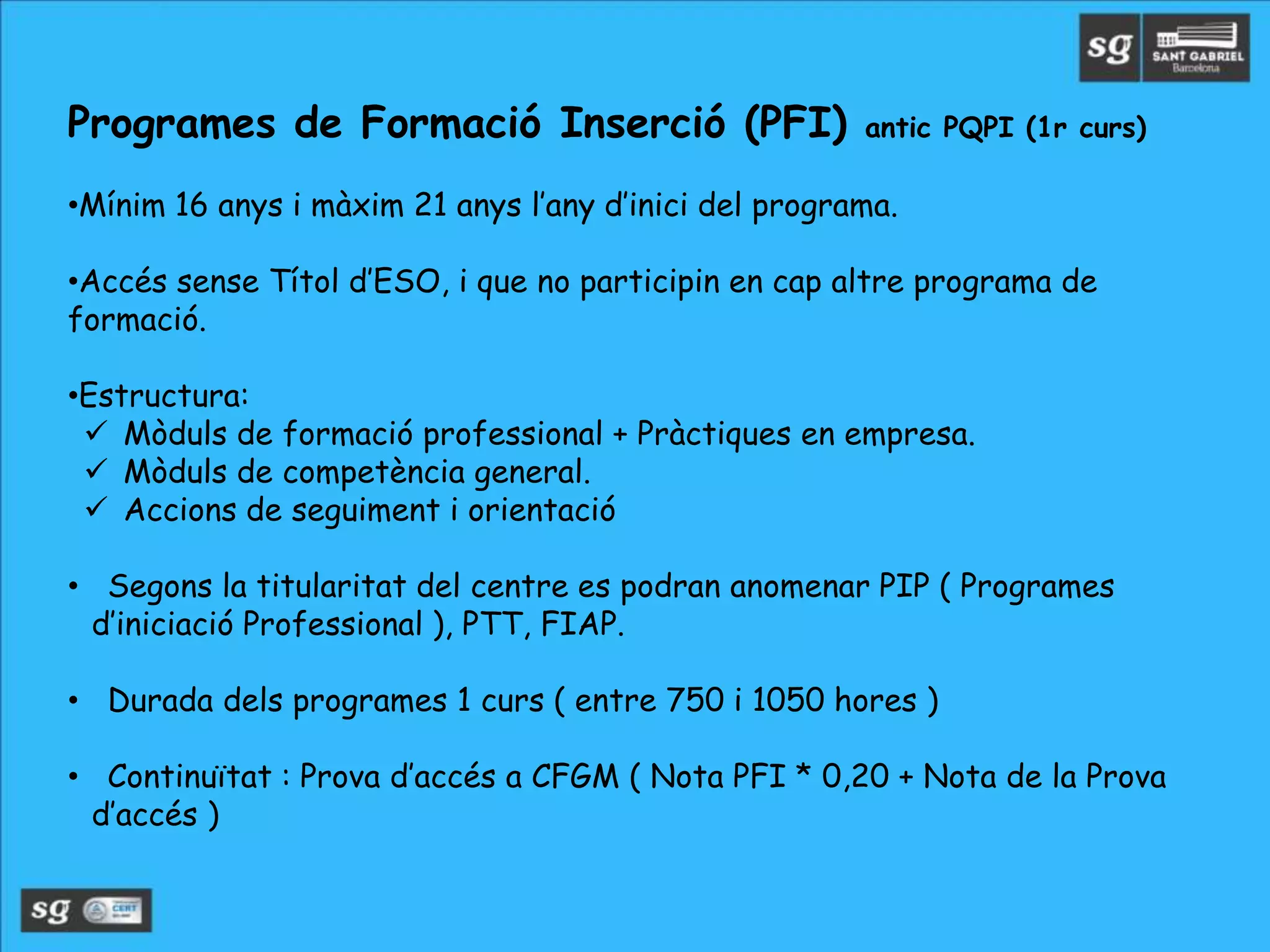 Programes de Formació Inserció (PFI) antic PQPI (1r curs)
•Mínim 16 anys i màxim 21 anys l’any d’inici del programa.
•Accés sense Títol d’ESO, i que no participin en cap altre programa de
formació.
•Estructura:
 Mòduls de formació professional + Pràctiques en empresa.
 Mòduls de competència general.
 Accions de seguiment i orientació
• Segons la titularitat del centre es podran anomenar PIP ( Programes
d’iniciació Professional ), PTT, FIAP.
• Durada dels programes 1 curs ( entre 750 i 1050 hores )
• Continuïtat : Prova d’accés a CFGM ( Nota PFI * 0,20 + Nota de la Prova
d’accés )
 
