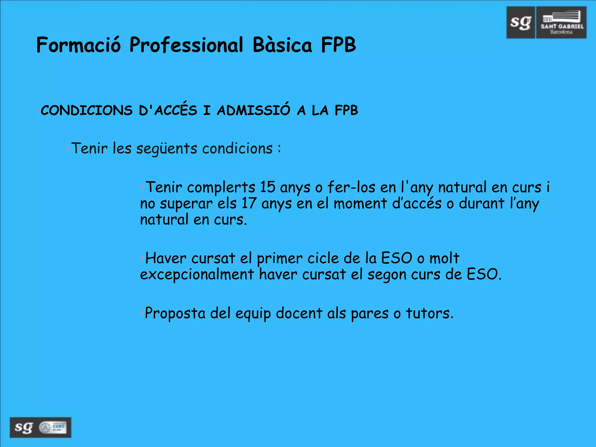 •CONDICIONS D'ACCÉS I ADMISSIÓ A LA FPB
•Tenir les següents condicions :
•Tenir complerts 15 anys o fer-los en l'any natural en curs i
no superar els 17 anys en el moment d’accés o durant l’any
natural en curs.
•Haver cursat el primer cicle de la ESO o molt
excepcionalment haver cursat el segon curs de ESO.
•Proposta del equip docent als pares o tutors.
Formació Professional Bàsica FPB
 