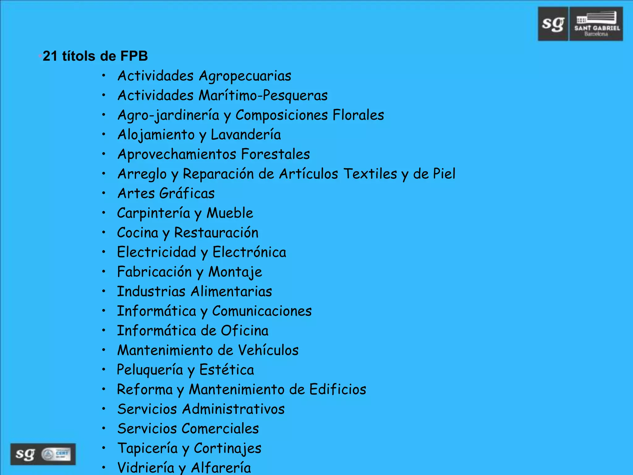 •21 títols de FPB
• Actividades Agropecuarias
• Actividades Marítimo-Pesqueras
• Agro-jardinería y Composiciones Florales
• Alojamiento y Lavandería
• Aprovechamientos Forestales
• Arreglo y Reparación de Artículos Textiles y de Piel
• Artes Gráficas
• Carpintería y Mueble
• Cocina y Restauración
• Electricidad y Electrónica
• Fabricación y Montaje
• Industrias Alimentarias
• Informática y Comunicaciones
• Informática de Oficina
• Mantenimiento de Vehículos
• Peluquería y Estética
• Reforma y Mantenimiento de Edificios
• Servicios Administrativos
• Servicios Comerciales
• Tapicería y Cortinajes
• Vidriería y Alfarería
 
