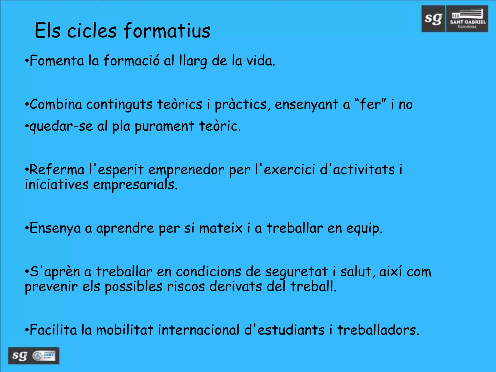 •Fomenta la formació al llarg de la vida.
•Combina continguts teòrics i pràctics, ensenyant a “fer” i no
•quedar-se al pla purament teòric.
•Referma l'esperit emprenedor per l'exercici d'activitats i
iniciatives empresarials.
•Ensenya a aprendre per si mateix i a treballar en equip.
•S'aprèn a treballar en condicions de seguretat i salut, així com
prevenir els possibles riscos derivats del treball.
•Facilita la mobilitat internacional d'estudiants i treballadors.
Els cicles formatius
 