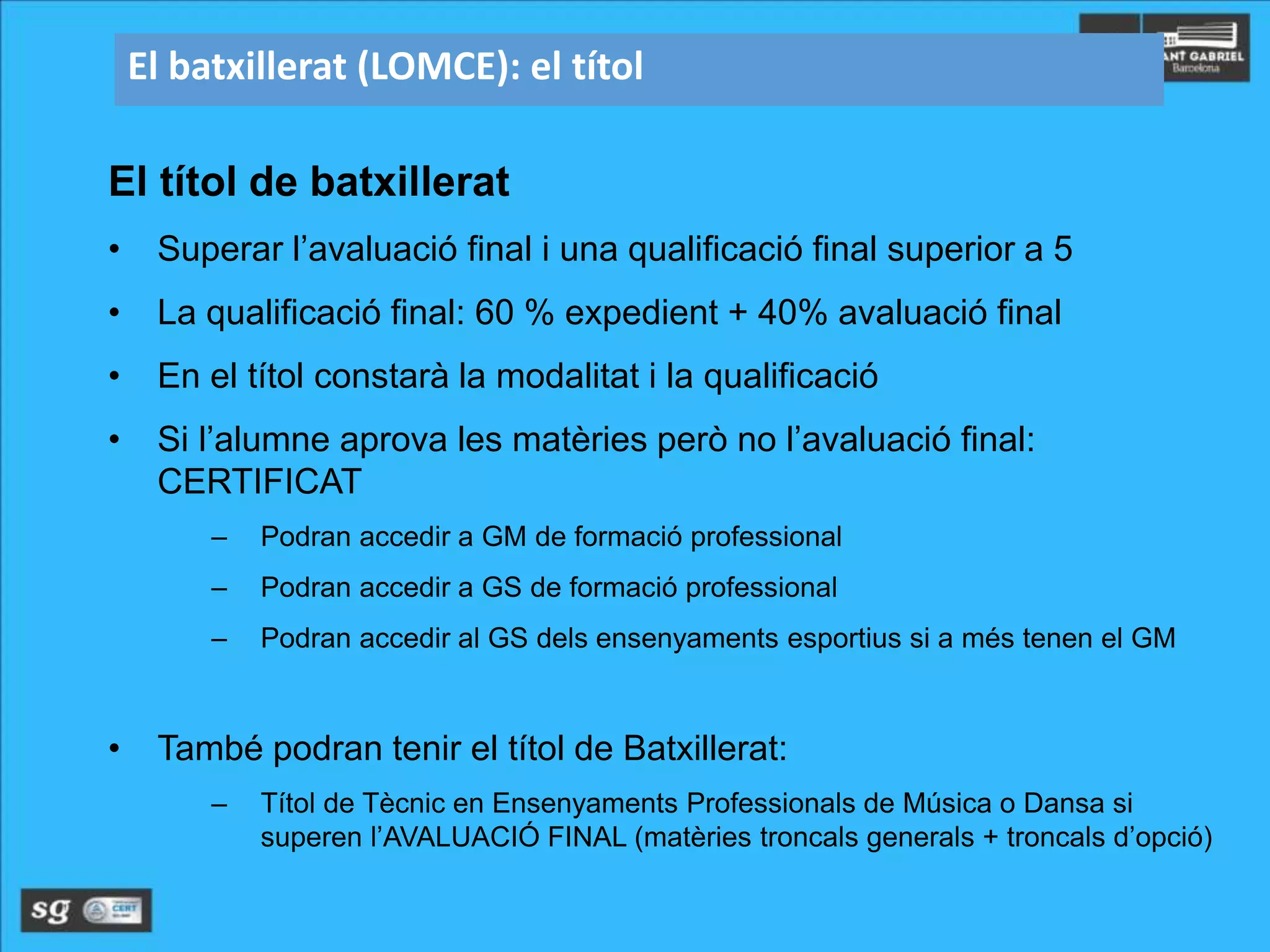 El batxillerat (LOMCE): el títol
El títol de batxillerat
• Superar l’avaluació final i una qualificació final superior a 5
• La qualificació final: 60 % expedient + 40% avaluació final
• En el títol constarà la modalitat i la qualificació
• Si l’alumne aprova les matèries però no l’avaluació final:
CERTIFICAT
– Podran accedir a GM de formació professional
– Podran accedir a GS de formació professional
– Podran accedir al GS dels ensenyaments esportius si a més tenen el GM
• També podran tenir el títol de Batxillerat:
– Títol de Tècnic en Ensenyaments Professionals de Música o Dansa si
superen l’AVALUACIÓ FINAL (matèries troncals generals + troncals d’opció)
 