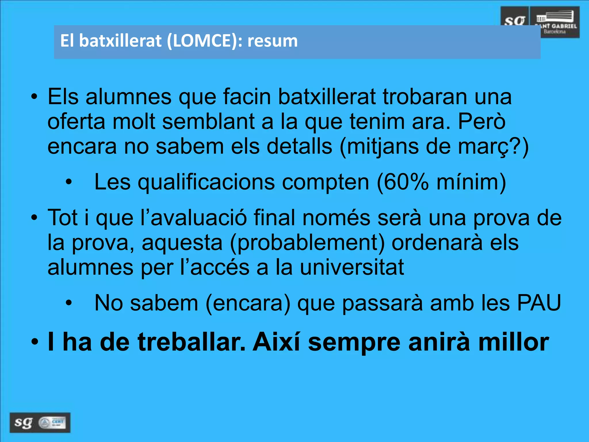 • Els alumnes que facin batxillerat trobaran una
oferta molt semblant a la que tenim ara. Però
encara no sabem els detalls (mitjans de març?)
• Les qualificacions compten (60% mínim)
• Tot i que l’avaluació final només serà una prova de
la prova, aquesta (probablement) ordenarà els
alumnes per l’accés a la universitat
• No sabem (encara) que passarà amb les PAU
• I ha de treballar. Així sempre anirà millor
El batxillerat (LOMCE): resum
 