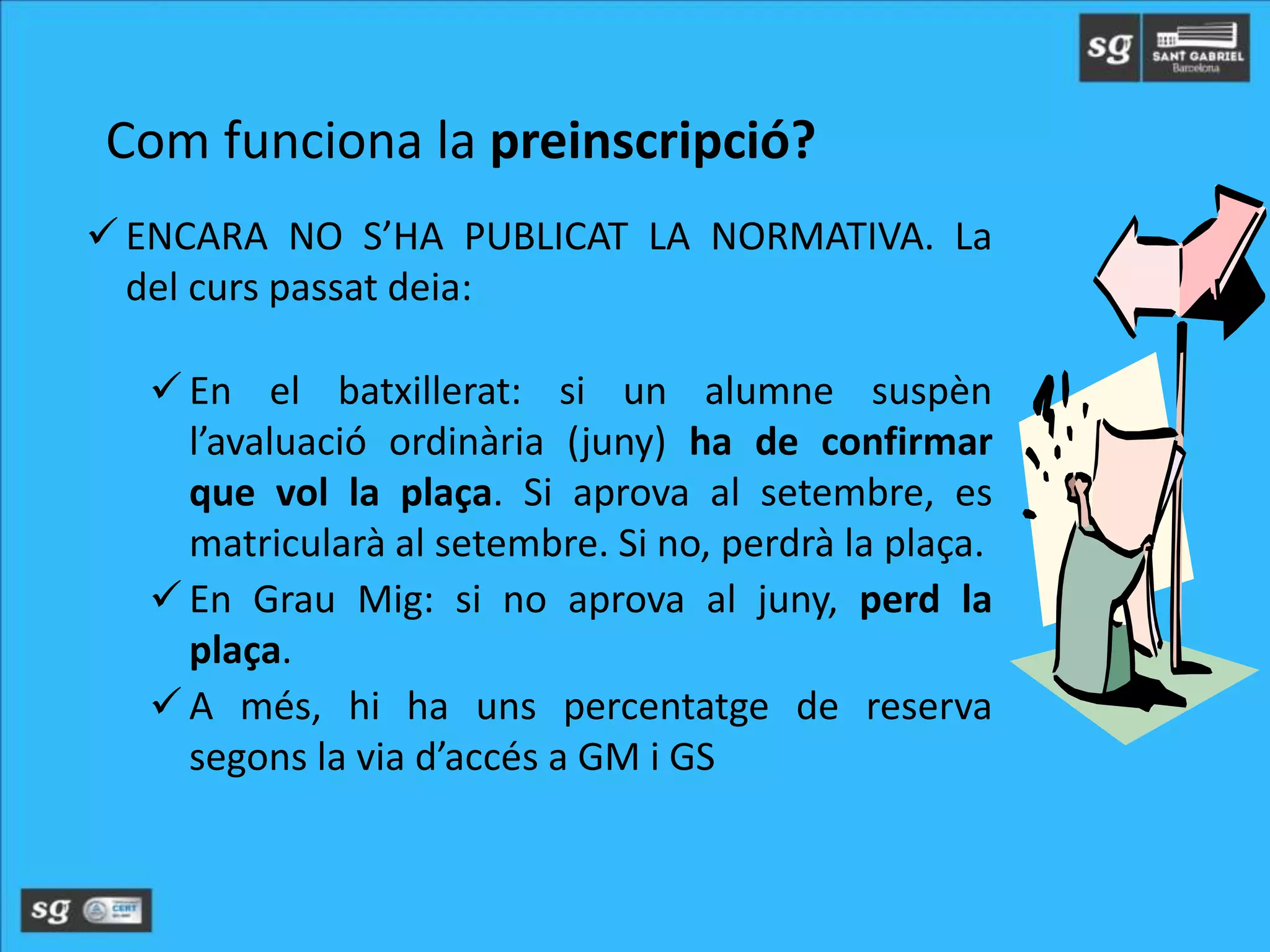  ENCARA NO S’HA PUBLICAT LA NORMATIVA. La
del curs passat deia:
 En el batxillerat: si un alumne suspèn
l’avaluació ordinària (juny) ha de confirmar
que vol la plaça. Si aprova al setembre, es
matricularà al setembre. Si no, perdrà la plaça.
 En Grau Mig: si no aprova al juny, perd la
plaça.
 A més, hi ha uns percentatge de reserva
segons la via d’accés a GM i GS
Com funciona la preinscripció?
 