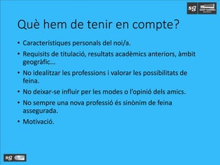 Què hem de tenir en compte?
• Característiques personals del noi/a.
• Requisits de titulació, resultats acadèmics anteriors, àmbit
geogràfic...
• No idealitzar les professions i valorar les possibilitats de
feina.
• No deixar-se influir per les modes o l’opinió dels amics.
• No sempre una nova professió és sinònim de feina
assegurada.
• Motivació.
 