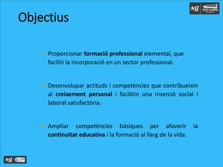 Objectius
 Proporcionar formació professional elemental, que
faciliti la incorporació en un sector professional.
 Desenvolupar actituds i competències que contribueixin
al creixement personal i facilitin una inserció social i
laboral satisfactòria.
 Ampliar competències bàsiques per afavorir la
continuïtat educativa i la formació al llarg de la vida.
 