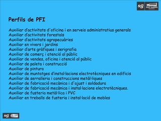 Perfils de PFI
Auxiliar d’activitats d'oficina i en serveis administratius generals
Auxiliar d’activitats forestals
Auxiliar d’activitats agropecuàries
Auxiliar en vivers i jardins
Auxiliar d’arts gràfiques i serigrafia
Auxiliar de comerç i atenció al públic
Auxiliar de vendes, oficina i atenció al públic
Auxiliar de paleta i construcció
Auxiliar de pintura
Auxiliar de muntatges d’instal·lacions electrotècniques en edificis
Auxiliar de serralleria i construccions metàl·liques
Auxiliar de fabricació mecànica i d'ajust i soldadura
Auxiliar de fabricació mecànica i instal·lacions electrotècniques.
Auxiliar de fusteria metàl·lica i PVC
Auxiliar en treballs de fusteria i instal·lació de mobles
 
