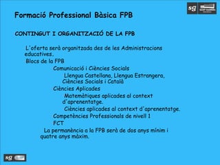 •CONTINGUT I ORGANITZACIÓ DE LA FPB
•L'oferta serà organitzada des de les Administracions
educatives.
•Blocs de la FPB
•Comunicació i Ciències Socials
•Llengua Castellana, Llengua Estrangera,
Ciències Socials i Català
•Ciències Aplicades
•Matemàtiques aplicades al context
d'aprenentatge.
•Ciències aplicades al context d'aprenentatge.
•Competències Professionals de nivell 1
•FCT
• La permanència a la FPB serà de dos anys mínim i
quatre anys màxim.
Formació Professional Bàsica FPB
 
