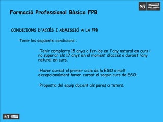 •CONDICIONS D'ACCÉS I ADMISSIÓ A LA FPB
•Tenir les següents condicions :
•Tenir complerts 15 anys o fer-los en l'any natural en curs i
no superar els 17 anys en el moment d’accés o durant l’any
natural en curs.
•Haver cursat el primer cicle de la ESO o molt
excepcionalment haver cursat el segon curs de ESO.
•Proposta del equip docent als pares o tutors.
Formació Professional Bàsica FPB
 