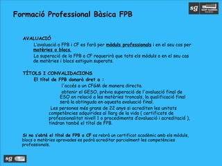 •AVALUACIÓ
•L’avaluació a FPB i CF es farà per mòduls professionals i en el seu cas per
matèries o blocs.
•La superació de la FPB o CF requerirà que tots els mòduls o en el seu cas
de matèries i blocs estiguin superats.
•TÍTOLS I CONVALIDACIONS
•El títol de FPB donarà dret a :
•l'accés a un CFGM de manera directa.
•obtenir el GESO, prèvia superació de l'avaluació final de
ESO en relació a les matèries troncals, la qualificació final
serà la obtinguda en aquesta avaluació final.
•Les persones més grans de 22 anys si acrediten les unitats
competències adquirides al llarg de la vida ( certificats de
professionalitat nivell 1 o procediments d’avaluació i acreditació ),
tindran també el títol de FPB.
•Si no s’obté el títol de FPB o CF es rebrà un certificat acadèmic amb els mòduls,
blocs o matèries aprovades es podrà acreditar parcialment les competències
professionals.
Formació Professional Bàsica FPB
 
