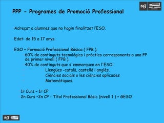 •Adreçat a alumnes que no hagin finalitzat l’ESO.
•Edat: de 15 a 17 anys.
•ESO + Formació Professional Bàsica ( FPB ).
•60% de continguts tecnològics i pràctics corresponents a una FP
de primer nivell ( FPB ).
•40% de continguts que s'emmarquen en l'ESO:
• Llengües -català, castellà i anglès.
• Ciències socials o les ciències aplicades
• Matemàtiques.
•1r Curs – 1r CP
•2n Curs –2n CP - Títol Professional Bàsic (nivell 1 ) + GESO
PPP - Programes de Promoció Professional
 