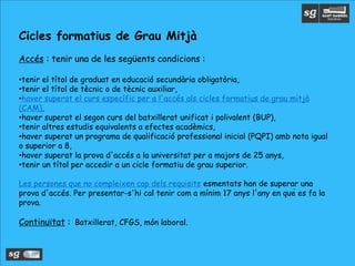 Cicles formatius de Grau Mitjà
Accés : tenir una de les següents condicions :
•tenir el títol de graduat en educació secundària obligatòria,
•tenir el títol de tècnic o de tècnic auxiliar,
•haver superat el curs específic per a l'accés als cicles formatius de grau mitjà
(CAM),
•haver superat el segon curs del batxillerat unificat i polivalent (BUP),
•tenir altres estudis equivalents a efectes acadèmics,
•haver superat un programa de qualificació professional inicial (PQPI) amb nota igual
o superior a 8,
•haver superat la prova d'accés a la universitat per a majors de 25 anys,
•tenir un títol per accedir a un cicle formatiu de grau superior.
Les persones que no compleixen cap dels requisits esmentats han de superar una
prova d'accés. Per presentar-s'hi cal tenir com a mínim 17 anys l'any en què es fa la
prova.
Continuïtat : Batxillerat, CFGS, món laboral.
 