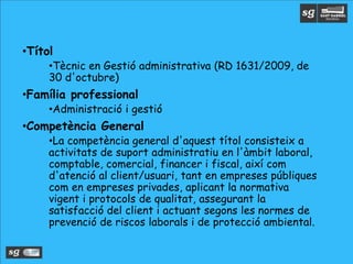 •Títol
•Tècnic en Gestió administrativa (RD 1631/2009, de
30 d'octubre)
•Família professional
•Administració i gestió
•Competència General
•La competència general d'aquest títol consisteix a
activitats de suport administratiu en l'àmbit laboral,
comptable, comercial, financer i fiscal, així com
d'atenció al client/usuari, tant en empreses públiques
com en empreses privades, aplicant la normativa
vigent i protocols de qualitat, assegurant la
satisfacció del client i actuant segons les normes de
prevenció de riscos laborals i de protecció ambiental.
 