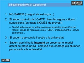 1. NO SABEM (malgrat els esforços...)
2. Sí sabem què diu la LOMCE i hem fet alguns càlculs i
suposicions (es tracta NOMÉS de proves!)
– També sabem que es volen conservar aspectes específics del
model: treball de recerca i síntesi (ESO), probablement el servei
comunitari...
3. SÍ sabem que canvia l’accés a la universitat
4. Sabem que hi ha la intenció en preservar el model
actual de prova única i comuna que endreça els alumnes
per accedir a la universitat
El batxillerat (LOMCE): suposicions!
 