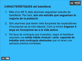 CARACTERÍSTIQUES del batxillerat
1. Més d’un 68 % dels alumnes segueixen estudis de
batxillerat. Per tant, són els estudis que segueixen la
majoria de la població.
2. Són alumnes que tenen més llunyanes les expectatives
d’incorporar-se al món laboral. Com a mínim trigaran 4
anys en incorporar-se a la vida activa.
3. Pel tipus de continguts que s’estudien, seguir el batxillerat
requereix uns sòlids hàbits d’estudi i certa capacitat de
treballar amb continguts abstractes que no tenen una
aplicació pràctica immediata.
 