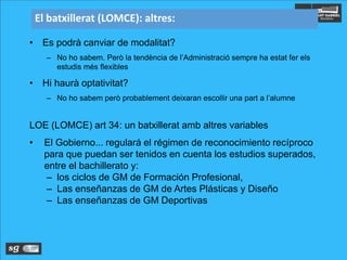 El batxillerat (LOMCE): altres:
• Es podrà canviar de modalitat?
– No ho sabem. Però la tendència de l’Administració sempre ha estat fer els
estudis més flexibles
• Hi haurà optativitat?
– No ho sabem però probablement deixaran escollir una part a l’alumne
LOE (LOMCE) art 34: un batxillerat amb altres variables
• El Gobierno... regulará el régimen de reconocimiento recíproco
para que puedan ser tenidos en cuenta los estudios superados,
entre el bachillerato y:
– los ciclos de GM de Formación Profesional,
– Las enseñanzas de GM de Artes Plásticas y Diseño
– Las enseñanzas de GM Deportivas
 