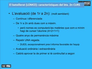 El batxillerat (LOMCE): característiques del btx. 2n CURS
• L’avaluació (de 1r a 2n): (molt semblant)
– Contínua i diferenciada
– De 1r a 2n amb dues com a màxim.
• però nomes es computarà les matèries que com a mínim
hagi de cursar l’alumne (4+2+1+1)
– Quatre anys de permanència màxima
– Repetir UNA vegada.
• DUES, excepcionalment previ informa favorable de l’equip
– Avaluació ordinària i extraordinària
– Caldrà aprovar la de primer si té continuïtat a segon
 