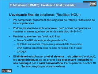 El batxillerat (LOMCE): l’avaluació final (revàlida)
L’avaluació final de batxillerat: (Revàlida: NOU!)
• Per comprovar l’assoliment dels objectius de l’etapa i l’adquisició de
les competències
• Podran presentar-se amb tot aprovat, però només comptaran les
matèries mínimes que han de fer de cada bloc (4+2+1+1)
• Matèries que entren en l’avaluació final
– Totes QUATRE de les troncals generals de 2n
– DUES de les troncals d’opció (de qualsevol dels dos cursos)
– UNA matèria específica (que no sigui ni Religió ni E. Física)
– CATALÀ
• El Ministeri establirà per a tot el sistema ... els criteris d’avaluació,
les característiques de les proves i les dissenyarà i establirà el
seu contingut per a cada convocatòria. Per superar-la, 5 sobre 10
– Seran corregida per docents externs
 
