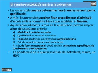 • Les universitats podran determinar l’accés exclusivament per la
qualificació.
• A més, les universitats podran fixar procediments d’admissió,
d’acords amb la normativa bàsica que estableixi el Govern.
• Aquests procediments, a més de la qualificació, podran emprar
algun dels següents criteris:
a) Modalitat i matèries cursades
b) Qualificació en matèries concretes
c) Formació acadèmica o professional complementària
d) Estudis superiors cursats amb anterioritat
A més, de forma excepcional, podrà establir avaluacions específiques de
coneixements o competències
• La ponderació de la qualificació final del batxillerat, mínim, un
60%
El batxillerat (LOMCE): l’accés a la universitat
 