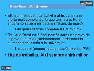 • Els alumnes que facin batxillerat trobaran una
oferta molt semblant a la que tenim ara. Però
encara no sabem els detalls (mitjans de març?)
• Les qualificacions compten (60% mínim)
• Tot i que l’avaluació final només serà una prova de
la prova, aquesta (probablement) ordenarà els
alumnes per l’accés a la universitat
• No sabem (encara) que passarà amb les PAU
• I ha de treballar. Així sempre anirà millor
El batxillerat (LOMCE): resum
 