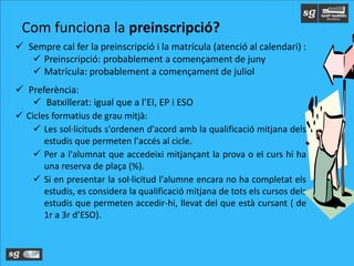  Sempre cal fer la preinscripció i la matrícula (atenció al calendari) :
 Preinscripció: probablement a començament de juny
 Matrícula: probablement a començament de juliol
 Preferència:
 Batxillerat: igual que a l’EI, EP i ESO
 Cicles formatius de grau mitjà:
 Les sol·licituds s'ordenen d'acord amb la qualificació mitjana dels
estudis que permeten l'accés al cicle.
 Per a l'alumnat que accedeixi mitjançant la prova o el curs hi ha
una reserva de plaça (%).
 Si en presentar la sol·licitud l'alumne encara no ha completat els
estudis, es considera la qualificació mitjana de tots els cursos dels
estudis que permeten accedir-hi, llevat del que està cursant ( de
1r a 3r d’ESO).
Com funciona la preinscripció?
 