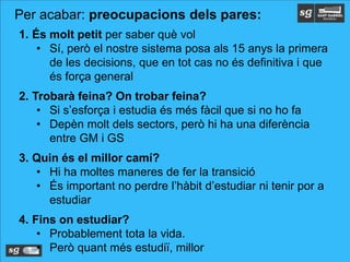 1. És molt petit per saber què vol
• Sí, però el nostre sistema posa als 15 anys la primera
de les decisions, que en tot cas no és definitiva i que
és força general
2. Trobarà feina? On trobar feina?
• Si s’esforça i estudia és més fàcil que si no ho fa
• Depèn molt dels sectors, però hi ha una diferència
entre GM i GS
3. Quin és el millor camí?
• Hi ha moltes maneres de fer la transició
• És important no perdre l’hàbit d’estudiar ni tenir por a
estudiar
4. Fins on estudiar?
• Probablement tota la vida.
• Però quant més estudiï, millor
Per acabar: preocupacions dels pares:
 