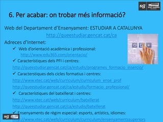 Web del Departament d’Ensenyament: ESTUDIAR A CATALUNYA
http://queestudiar.gencat.cat/ca
Adreces d’Internet:
 Web d’orientació acadèmica i professional:
http://www.edu365.com/orientacio/
 Característiques dels PFI i centres:
http://queestudiar.gencat.cat/ca/estudis/programes_formacio_insercio/
 Caracterstiques dels cicles formatius i centres:
http://www.xtec.cat/web/curriculum/curriculum_ense_prof
http://queestudiar.gencat.cat/ca/estudis/formacio_professional/
 Característiques del batxillerat i centres:
http://www.xtec.cat/web/curriculum/batxillerat
http://queestudiar.gencat.cat/ca/estudis/batxillerat
 Ensenyaments de règim especial: esports, artístics, idiomes:
http://www.xtec.cat/web/curriculum/curriculum/ensenyamentssuperiors
6. Per acabar: on trobar més informació?
 