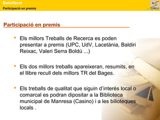 Participació en premis
Batxillerat
Participació en premis
 Els millors Treballs de Recerca es poden
presentar a premis (UPC, UdV, Lacetània, Baldiri
Reixac, Valeri Serra Boldú ...)
 Els dos millors treballs apareixeran, resumits, en
el llibre recull dels millors TR del Bages.
 Els treballs de qualitat que siguin d’interès local o
comarcal es podran dipositar a la Biblioteca
municipal de Manresa (Casino) i a les bilioteques
locals .
 