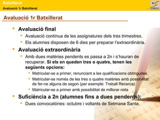 Avaluació 1r Batxillerat
Batxillerat
Avaluació 1r Batxillerat
 Avaluació final
 Avaluació contínua de les assignatures dels tres trimestres.
 Els alumnes disposen de 6 dies per preparar l’extraordinària.
 Avaluació extraordinària
 Amb dues matèries pendents es passa a 2n i s’hauran de
recuperar. Si els en queden tres o quatre, tenen les
següents opcions:
 Matricular-se a primer, renunciant a les qualificacions obtingudes.
 Matricular-se només de les tres o quatre matèries amb possibilitat
de fer-ne alguna de segon (per exemple: Treball Recerca)
 Matricular-se a primer amb possibilitat de millorar nota
 Suficiència a 2n (alumnes fins a dues pendents):
 Dues convocatòries: octubre i voltants de Setmana Santa
 