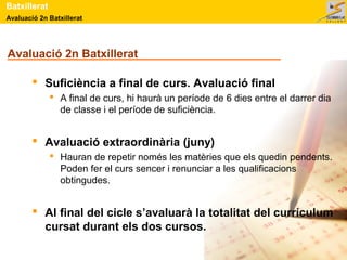 Avaluació 2n Batxillerat
Batxillerat
Avaluació 2n Batxillerat
 Suficiència a final de curs. Avaluació final
 A final de curs, hi haurà un període de 6 dies entre el darrer dia
de classe i el període de suficiència.
 Avaluació extraordinària (juny)
 Hauran de repetir només les matèries que els quedin pendents.
Poden fer el curs sencer i renunciar a les qualificacions
obtingudes.
 Al final del cicle s’avaluarà la totalitat del currículum
cursat durant els dos cursos.
 