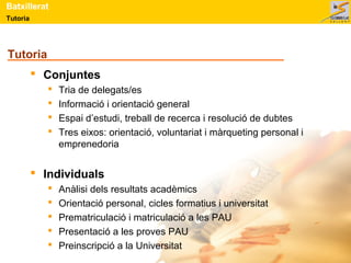 Tutoria
Batxillerat
Tutoria
 Conjuntes
 Tria de delegats/es
 Informació i orientació general
 Espai d’estudi, treball de recerca i resolució de dubtes
 Tres eixos: orientació, voluntariat i màrqueting personal i
emprenedoria
 Individuals
 Anàlisi dels resultats acadèmics
 Orientació personal, cicles formatius i universitat
 Prematriculació i matriculació a les PAU
 Presentació a les proves PAU
 Preinscripció a la Universitat
 