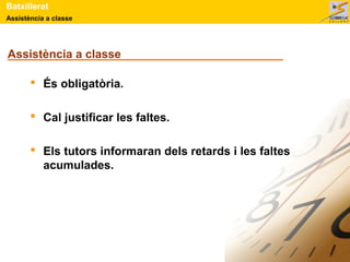 Assistència a classe
Batxillerat
Assistència a classe
 És obligatòria.
 Cal justificar les faltes.
 Els tutors informaran dels retards i les faltes
acumulades.
 