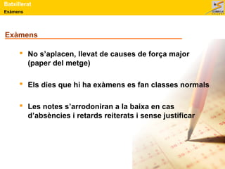 Exàmens
Batxillerat
Exàmens
 No s’aplacen, llevat de causes de força major
(paper del metge)
 Els dies que hi ha exàmens es fan classes normals
 Les notes s’arrodoniran a la baixa en cas
d’absències i retards reiterats i sense justificar
 