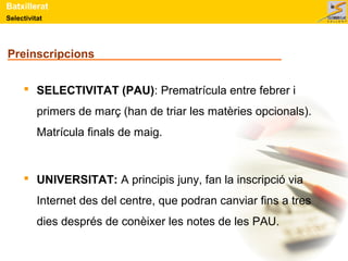 Selectivitat
Batxillerat
Preinscripcions
 SELECTIVITAT (PAU): Prematrícula entre febrer i
primers de març (han de triar les matèries opcionals).
Matrícula finals de maig.
 UNIVERSITAT: A principis juny, fan la inscripció via
Internet des del centre, que podran canviar fins a tres
dies després de conèixer les notes de les PAU.
 