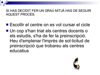 SI HAS DECIDIT FER UN GRAU MITJÀ HAS DE S EGUIR AQUEST PROCÉS: Escollir el centre on es vol cursar el cicle Un cop s'han triat els centres docents o els estudis, s'ha de fer la preinscripció. Heu d'emplenar l'imprès de sol·licitud de preinscripció que trobareu als centres educatius 