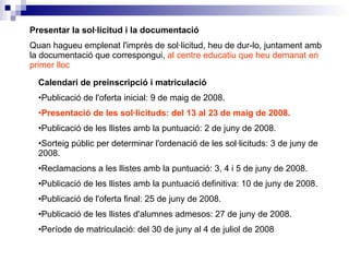 Presentar la sol·licitud i la documentació Quan hagueu emplenat l'imprès de sol·licitud, heu de dur-lo, juntament amb la documentació que correspongui,  al centre educatiu que heu demanat en primer lloc Calendari de preinscripció i matriculació Publicació de l'oferta inicial: 9 de maig de 2008.  Presentació de les sol·licituds: del 13 al 23 de maig de 2008.   Publicació de les llistes amb la puntuació: 2 de juny de 2008.  Sorteig públic per determinar l'ordenació de les sol·licituds: 3 de juny de 2008.  Reclamacions a les llistes amb la puntuació: 3, 4 i 5 de juny de 2008.  Publicació de les llistes amb la puntuació definitiva: 10 de juny de 2008.  Publicació de l'oferta final: 25 de juny de 2008.  Publicació de les llistes d'alumnes admesos: 27 de juny de 2008.  Període de matriculació: del 30 de juny al 4 de juliol de 2008 
