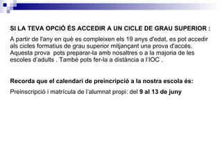 SI LA TEVA OPCIÓ ÉS ACCEDIR A UN CICLE DE GRAU SUPERIOR : A  partir de l'any en què es compleixen els 19 anys d'edat, es pot accedir als cicles formatius de grau superior mitjançant una prova d'accés . Aquesta prova  pots preparar-la amb nosaltres o a la majoria de les escoles d’adults . També pots fer-la a distància a l’IOC . Recorda que el calendari de preincripció a la nostra escola és: Preinscripció i matrícula de l’alumnat propi: del  9 al 13 de juny 