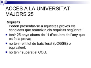 ACCÉS A LA UNIVERSITAT MAJORS 25 Requisits  Poden presentar-se a aquestes proves els candidats que reuneixin els requisits següents:  tenir 25 anys abans de l'1 d'octubre de l’any que es fa la prova;  no tenir el títol de batxillerat (LOGSE) o equivalent;  no tenir superat el COU.  
