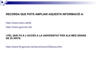 RECORDA QUE POTS AMPLIAR AQUESTA INFORMACIÓ A:   http://www.xtec.cat/fp http://www.gencat.cat/ I PEL QUE FA A L’ACCÉS A LA UNIVERSITAT PER ALS MÉS GRANS DE 25 ANYS: http://www10.gencat.net/dursi/ca/un/25anys.htm 
