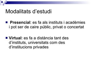 Modalitats d’estudi Presencial : es fa als instituts i acadèmies i pot ser de caire públic, privat o concertat Virtual : es fa a distància tant des d’instituts, universitats com des d’institucions privades 
