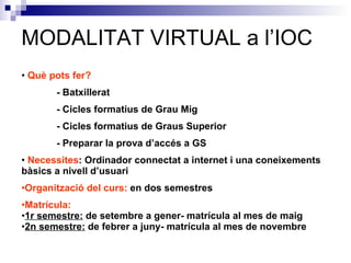 Què pots fer? - Batxillerat - Cicles formatius de Grau Mig - Cicles formatius de Graus Superior - Preparar la prova d’accés a GS Necessites : Ordinador connectat a internet i una coneixements bàsics a nivell d’usuari Organització del curs:  en dos semestres Matrícula: 1r semestre:  de setembre a gener- matrícula al mes de maig 2n semestre:  de febrer a juny- matrícula al mes de novembre  MODALITAT VIRTUAL a l’IOC 