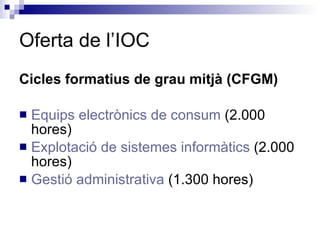 Cicles formatius de grau mitjà (CFGM) Equips electrònics de consum  (2.000 hores) Explotació de sistemes informàtics  (2.000 hores) Gestió administrativa  (1.300 hores) Oferta de l’IOC 