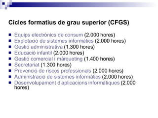 Cicles formatius de grau superior (CFGS) Equips electrònics de consum  (2.000 hores) Explotació de sistemes informàtics  (2.000 hores) Gestió administrativa  (1.300 hores) Educació infantil  (2.000 hores) Gestió comercial i màrqueting  (1.400 hores) Secretariat  (1.300 hores)  Prevenció de riscos professionals  (2.000 hores) Administració de sistemes informàtics  (2.000 hores) Desenvolupament d’aplicacions informàtiques  (2.000 hores) 