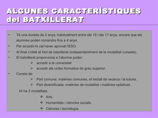 ALGUNES CARACTERÍSTIQUES del BATXILLERAT Té una durada de 2 anys, habitualment entre els 15 i els 17 anys, encara que els alumnes poden romandre fins a 4 anys. Per accedir-hi cal haver aprovat l’ESO. Al final s’obté el títol de batxillerat (independentment de la modalitat cursada).  El batxillerat proporciona a l’alumne poder: accedir a la universitat  accedir als cicles formatius de grau superior. Consta de: Part comuna: matèries comunes, el treball de recerca i la tutoria. Part diversificada: matèries de modalitat i matèries optatives . Hi ha 3 modalitats. Arts. Humanitats i ciències socials. Ciències i tecnologia. 