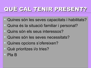 QUÈ CAL TENIR PRESENT? Quines són les seves capacitats i habilitats? Quina és la situació familiar i personal? Quins són els seus interessos? Quines són les seves necessitats? Quines opcions s’ofereixen? Què prioritzes i/o tries? Pla B 
