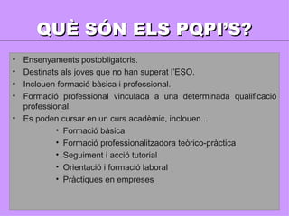 QUÈ SÓN ELS PQPI’S? Ensenyaments postobligatoris. Destinats als joves que no han superat l’ESO. Inclouen formació bàsica i professional. Formació professional vinculada a una determinada qualificació professional. Es poden cursar en un curs acadèmic, inclouen... Formació bàsica Formació professionalitzadora teòrico-pràctica Seguiment i acció tutorial Orientació i formació laboral Pràctiques en empreses 