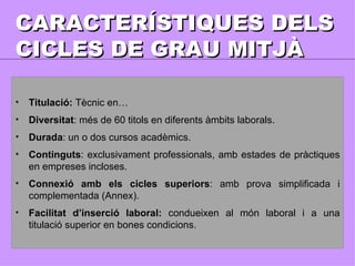 CARACTERÍSTIQUES DELS CICLES DE GRAU MITJÀ Titulació:  Tècnic en… Diversitat : més de 60 titols en diferents àmbits laborals. Durada : un o dos cursos acadèmics. Continguts : exclusivament professionals, amb estades de pràctiques en empreses incloses. Connexió amb els cicles superiors : amb prova simplificada i complementada (Annex). Facilitat d’inserció laboral:  condueixen al món laboral i a una titulació superior en bones condicions. 