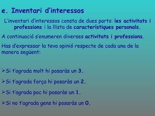 e. Inventari d’interessos L’inventari d’interessos consta de dues parts:  les activitats i professions  i la llista de  característiques personals. A continuació s’enumeren diverses  activitats i professions . Has d’expressar la teva opinió respecte de cada una de la manera següent: Si t’agrada molt hi posaràs un  3. Si t’agrada força hi posaràs un  2. Si t’agrada poc hi posaràs un  1. Si no t’agrada gens hi posaràs un  0. 