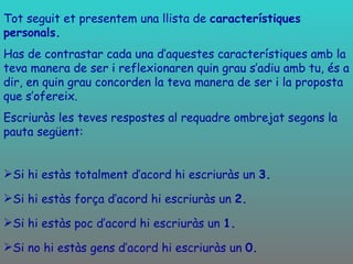Tot seguit et presentem una llista de  característiques personals.  Has de contrastar cada una d’aquestes característiques amb la teva manera de ser i reflexionaren quin grau s’adiu amb tu, és a dir, en quin grau concorden la teva manera de ser i la proposta que s’ofereix. Escriuràs les teves respostes al requadre ombrejat segons la pauta següent: Si hi estàs totalment d’acord hi escriuràs un  3. Si hi estàs força d’acord hi escriuràs un  2. Si hi estàs poc d’acord hi escriuràs un  1. Si no hi estàs gens d’acord hi escriuràs un  0. 