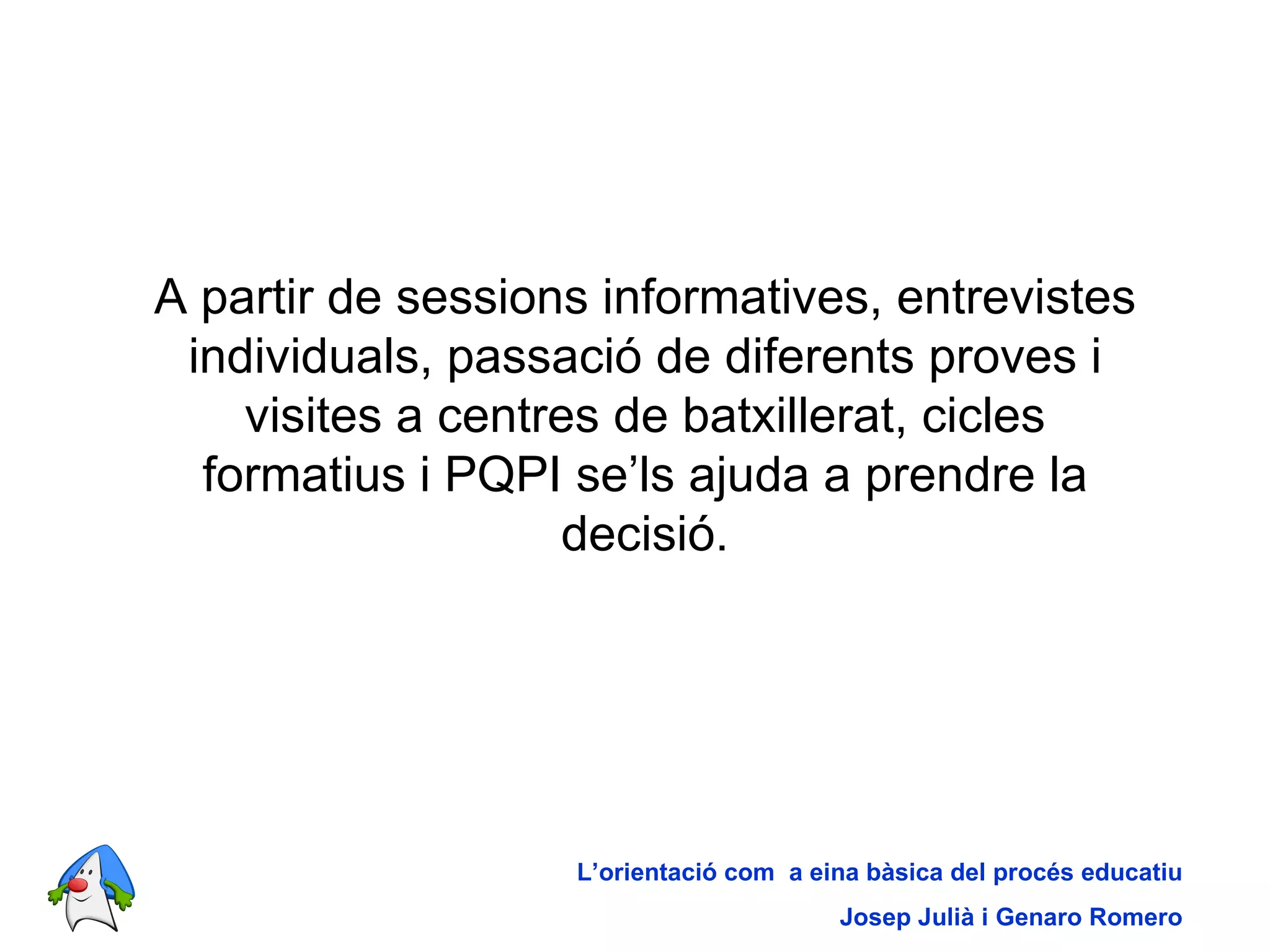 A partir de sessions informatives, entrevistes individuals, passació de diferents proves i visites a centres de batxillerat, cicles formatius i PQPI se’ls ajuda a prendre la decisió. L’orientació com  a eina bàsica del procés educatiu Josep Julià i Genaro Romero 